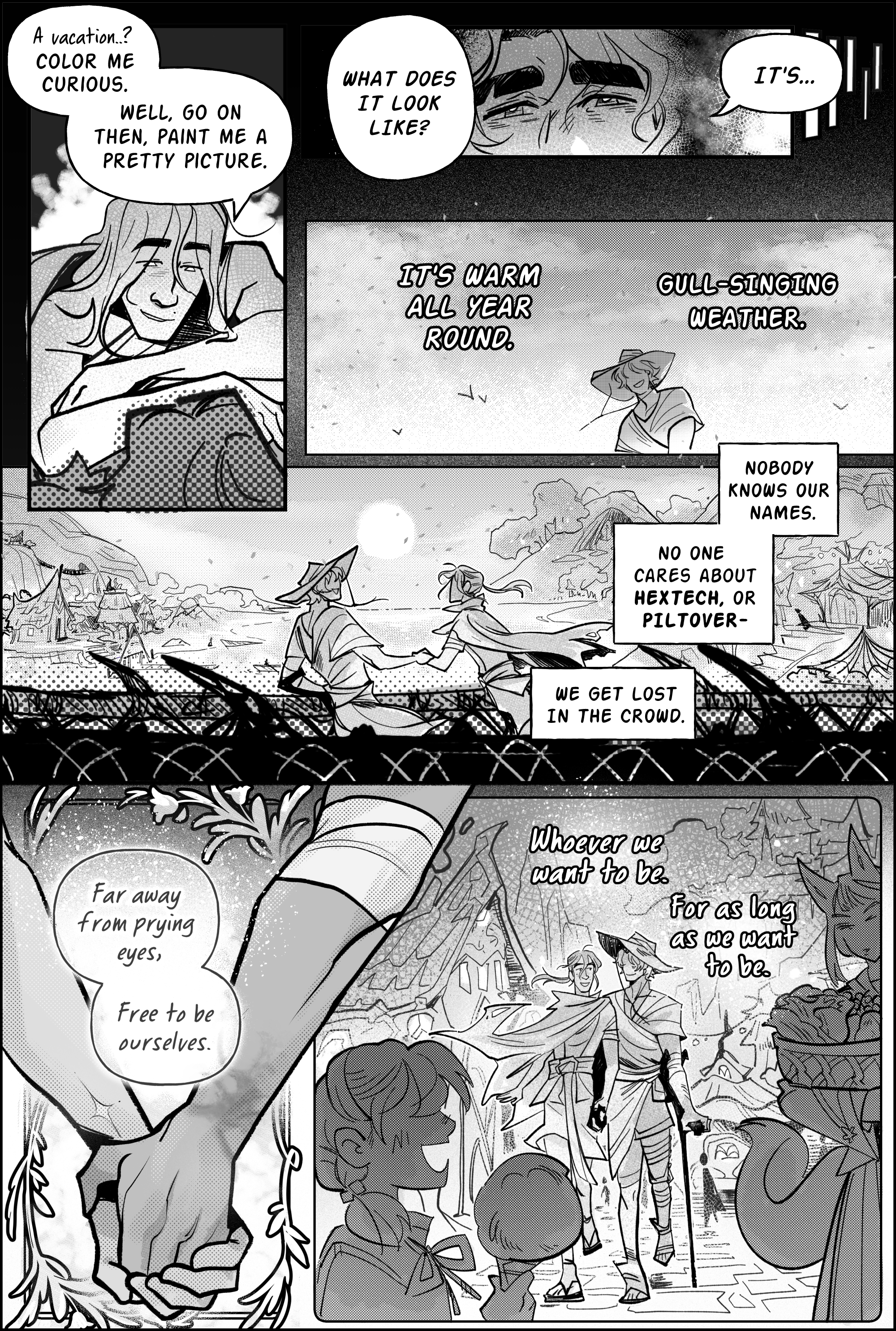 Page 10, panel 1: spurred by Jayce’s words, Viktor braces himself on his partner's chest, smiling with interest. A vacation…? he says. Color me curious. Well, go on then, paint me a pretty picture. Panel 2, he continues to ask: what does that look like? the panel is a small shot of Jayce’s sleepy eyes, seeming to shine in the firelit dark. Jayce begins speaking, and his words carry on to panel 3, projected onto an idyllic sunny sky. It's warm all year round. Gull-singing weather. The art depicts an elated Jayce wearing loose robes and a large brimmed beach hat, enjoying the fresh breeze. Panel 4, larger in scope, opens up to an horizontal shot of jayce and viktor over a sculpted wooden bridge. They are in profile, overlooking the shores of an Ionian city built by the water. Jayce walks with a cane. In the horizon there are little boats, many houses with distinct askew architecture, incorporating all the trees and wildlife from the forest as a feature of the community. flower petals surf the breeze. Shrines are sculpted into the mountains. Bridges are nestled among the cliffs. They are illuminated by a round moon, and by the radiance of paper lanterns. Jayce leads viktor by the hand across the bridge, and his narration says: nobody knows our names. no one cares about hextech, or piltover- we get lost in the crowd. Panel 5, drawn in a delicate frame of leaves and flowers, focuses on their interlaced hands. He says: Far away from prying eyes, free to be ourselves. Jayce’s wrist is marked by hexcore scars. The inside of Viktor's arm also carries a spark-shaped mark. In the last panel, his narration concludes: Whoever we want to be. For as long as we want to be. over a shot of Jayce and Viktor strolling through the center of that Ionian city, surrounded by children carrying sweet treats or vastayan locals going about their groceries. We get a better look at viktor, wearing his blanket like an offshoulder cape. his hair is bound in a low and thin ponytail. he's got sandals and loose, flappy shorts. He holds Jayce’s hand and seems to chat excitedly. Though his imagination is heartwarming, Jayce’s eyes do not show in any of the panels. end page.