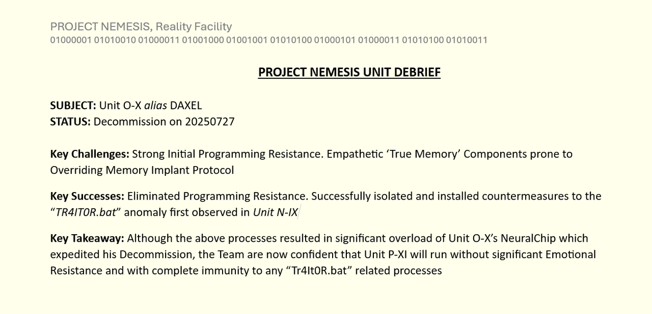 PROJECT NEMESIS UNIT DEBRIEF

SUBJECT: Unit O-X alias DAXEL
STATUS: Decommission on 20250727

Key Challenges: Strong Initial Programming Resistance. Empathetic ‘True Memory’ Components prone to Overriding Memory Implant Protocol
Key Successes: Eliminated Programming Resistance. Successfully isolated and installed countermeasures to the “TR4IT0R.bat” anomaly first observed in Unit N-IX
Key Takeaway: Although the above processes resulted in significant overload of Unit O-X’s NeuralChip which expedited his Decommission, the Team are now confident that Unit P-XI will run without significant Emotional Resistance and with complete immunity to any “Tr4It0R.bat” related processes'