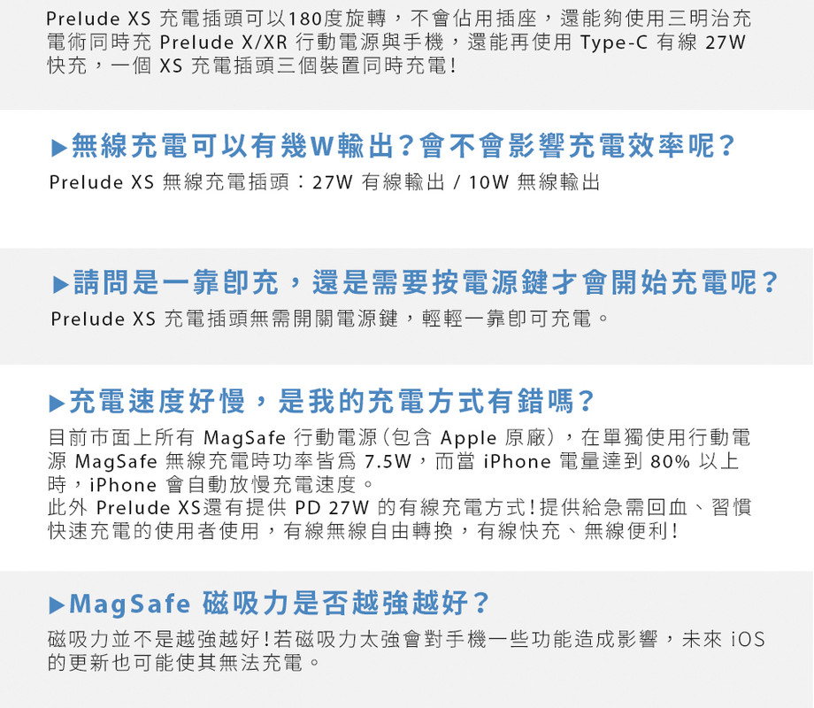 Prelude S 充電插頭可以180度旋轉,不會佔用插座,還能夠使用三明治充電術同時充 Prelude X/XR 行動電源與手機,還能再使用Type-C 有線 27W快充,個 XS 充電插頭三個裝置同時充電!▶ 無線充電可以有幾W輸出?會不會影響充電效率呢?Prelude XS 無線充電插頭:27W 有線輸出/10W 無線輸出▶請問是一靠充,還是需要按電源鍵開始充電呢?Prelude XS 充電插頭無需開關電源鍵,輕輕一靠可充電。▶充電速度好慢,是我的充電方式有錯嗎?目前市面上所有 MagSafe 行動電源(包含 Apple 原廠),在單獨使用行動電源 MagSafe 無線充電時功率7.5W,而當 iPhone 電量達到 80% 以上時,iPhone 會自動放慢充電速度。此外 Prelude X還有提供PD27W 的有線充電方式!提供急需回血、習慣快速充電的使用者使用,有線無線自由轉換,有線快充、無線便利!▶ MagSafe 磁吸力是否越越好?磁吸力並不是越強越好!若磁吸力太強會對手機一些功能造成影響,未來 iOS的更新也可能使其無法充電。