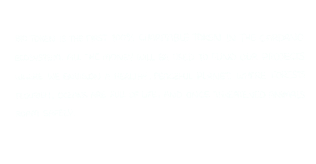 BIO token is the first 100% charitable token in the Cardano ecosystem. All the money will be used to fund our projects where we envision a healthy, peaceful planet in which forests flourish, oceans are full of life and once thretened animals roam safely