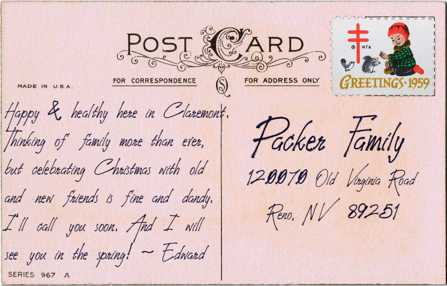 Postcard text: Happy & healthy here in Claremont. Thinking of family more than ever, but celebrating Christmas with old and new friends is fine and dandy. I’ll call you soon. And I will see you in the spring! - Edward Postcard address: Packer Family, 120070 Old Virginia Road, Reno NV 89251
