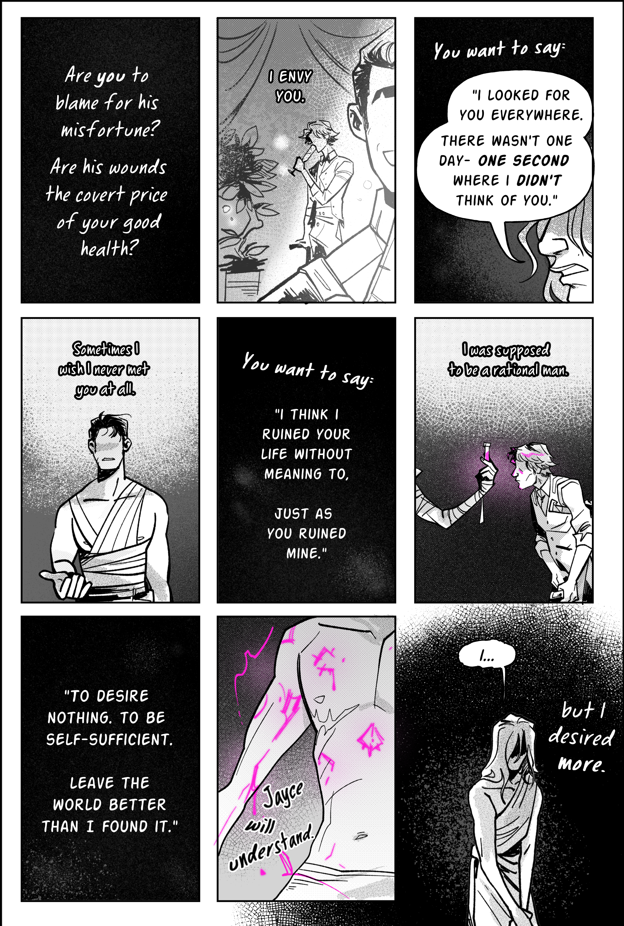 page 7. this page is a 9 panel grid, each square being the same size and shape except for the very last. Panel 1, pure black with white letters. narration: Are you to blame for his misfortune? Are his wounds the covert price of your good health? Panel 2. Viktor at a gala, watching jayce smile wide in the spotlight while he blurs in the background. Text: I ENVY YOU. Panel 3: pure black, narration. You want to say: I looked for you everywhere. there wasn't one day- one second where I didn't think of you. the lower half of Viktor's face is depicted, his eyes shadowed by his own speech bubble. Panel 4, continuing that thought inside his head: Sometimes I wish I never met you at all. The art is a memory of jayce in their lab the day viktor is revived and they split apart. Jayce is wrapped in bandages, his arm semi raised as if begging viktor to accept him. he is rejected. Panel 5. Black. You want to say: I think I ruined your life without meaning to. Just as you ruined mine. Panel 6: flashback to season 1 viktor visiting singed's lab, withering under the pressure of his terminal diagnosis. Singed's hand holds up a purple shimmer vial, casting neon lights over Viktor's gaunt face. Narration reads: I was supposed to be a rational man. Panel 7, black. Thought continues: To desire nothing. to be self-sufficient. Leave the world better than I found it. Panel 8: a close up shot of Viktor's naked body, runes carved onto his chest and arms. he bleeds purple shimmer. text reads, like a mantra: jayce will understand. Panel 9, at last, breaks the bounds of the others to make the whole end of the page a dark ink splotch. viktor stands alone in the middle of it, head bowed in shame. He hesitates in speaking, simply saying “I…” and pausing. The narration ends the thought in his head; but I desired more. end page.