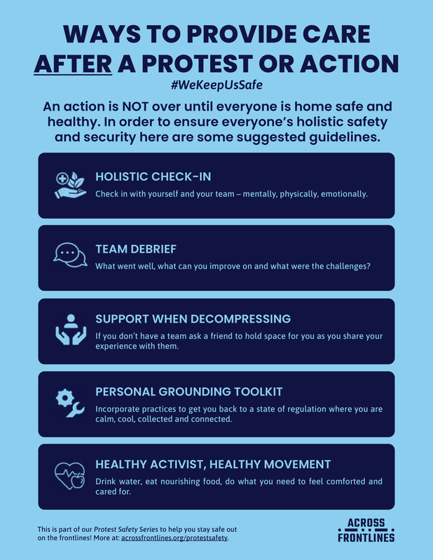 WAYS TO PROVIDE CARE
AFTER A PROTEST OR ACTION
#WeKeepUsSafe
An action is NOT over until everyone is home safe and
healthy. In order to ensure everyone’s holistic safety
and security here are some suggested guidelines.

HOLISTIC CHECK-IN
Check in with yourself and your team – mentally, physically, emotionally.
TEAM DEBRIEF
What went well, what can you improve on and what were the challenges?
SUPPORT WHEN DECOMPRESSING
If you don’t have a team ask a friend to hold space for you as you share your experience with them
PERSONAL GROUNDING TOOLKIT
Incorporate practices to get you back to a state of regulation where you are
calm, cool, collected and connected.
HEALTHY ACTIVIST, HEALTHY MOVEMENT
Drink water, eat nourishing food, do what you need to feel comforted and
cared for.
ACROSS
FRONTLINES
ACROSS
FRONTLINES