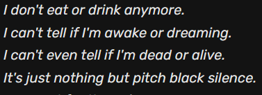 I don't eat or drink anymore. I can't tell if I'm awake or dreaming. I can't even tell if I'm dead or alive. It's just nothing but pitch black silence.