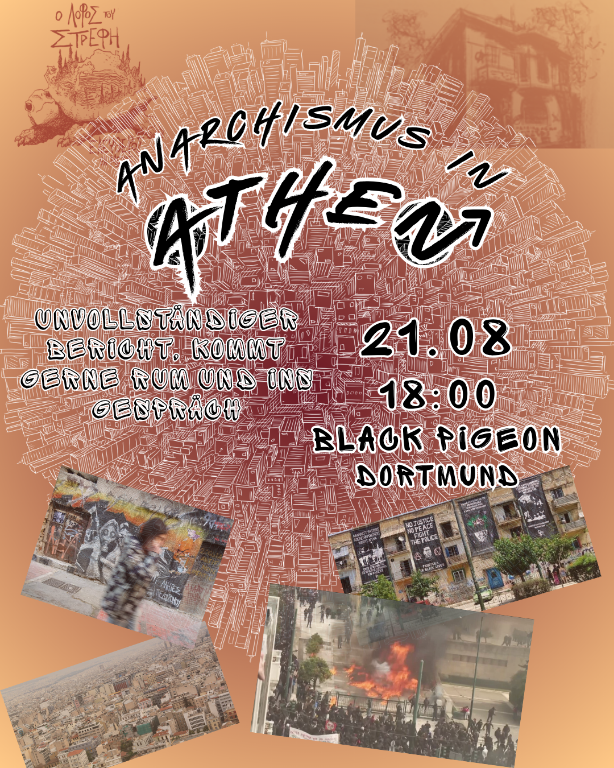 Sharepic für die Veranstaltung am 21.8. um 18 Uhr. Der Titel ist: “Anarchismus in Athen”, darunter steht: “unvollständiger Bericht, kommt gerne rum und ins Gespräch” die Daten stehen daneben: "21.8. 18 Uhr Black Pigeon Dortmund.
im Hintergrund ist eine gezeichnete Stadt von oben zu sehen, und unten drunter sind Bilder von Riots und besetzten Häusern.
