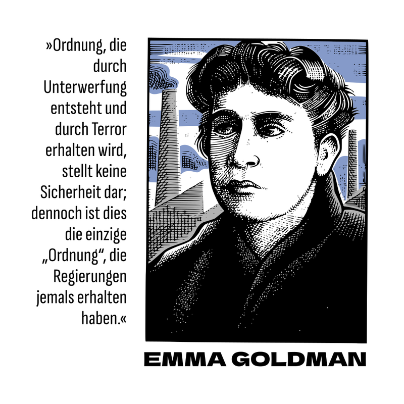 Auf dem Sharepic ist eine Illustration einer Person zu sehen. Sie ist in schwarz weiß und blau gehalten. Unter ihrem Porträt steht ihr Name in schwarzen Großbuchstaben geschrieben: Emma Goldmann. Links daneben ein Zitat von ihr in schwarzer Schrift: “Ordnung, die durch Unterwerfung entsteht und durch den Terror erhalten wird, stellt keine Sicherheit dar; dennoch ist dies die einzige “Ordnung”, die Regierungen jemals erhalten haben.”