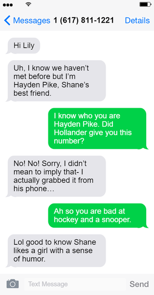 Screenshot of a text exchange between Hayden and unknown number 1-617-811-1221. Hayden Text 1: Hi Lily. Hayden Text 2: Uh, I know we haven't met before but I'm Hayden Pike, Shane's best friend. Lily Text 1: I know who you are Hayden Pike. Did Hollander give you this number? Hayden Text 3: No! No! Sorry, I didn't mean to imply that- I actually grabbed it from his phone... Lily Text 2: Ah so you are bad at hockey and a snooper. Hayden Text 4: Lol good to know Shane likes a girl with a sense of humor. End text exchange