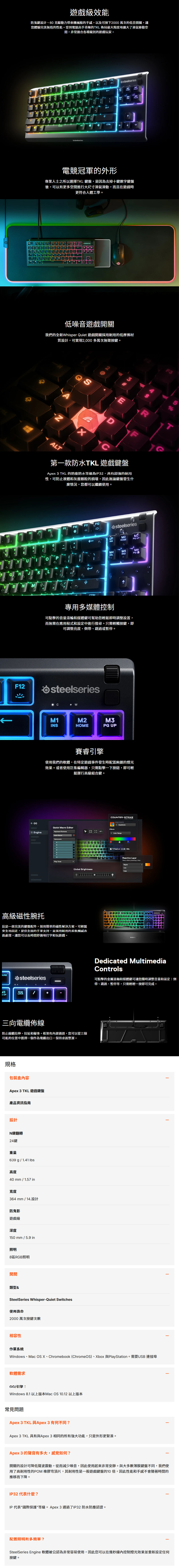 F5效能防鬼鍵設計、6克驅動力帶來機械般的手感,以及可按下000 萬次的低音開關,讓您體驗完美無瑕的性能受到電競高手青睞的TKL 佈局最大限度地擴大了滑鼠移動空間,非常適合各種級別的玩家。 F9ERTYDFGHJKLBNMM1M2M3INSHME UPMM5DELENDPG DNCTRLALT電競冠軍的外形專業人士之所以選擇TKL 鍵盤,是因為去掉十鍵數字鍵盤後,可以有更多空間進行大尺寸滑鼠滑動,而且在更符合人體工學。steelseries低噪音遊戲開關我們的全新Whisper Quiet 遊戲開關採用耐用的低摩擦材質設計,可實現2,000多萬次無聲按鍵。S2ALTEDF第一款防水TKL 遊戲鍵盤Apex 3 TKL 的防塵防水等級為IP32,具有超強的耐用性,可防止液體和灰塵顆粒的損壞,因此無論鍵盤發生什麼情況,您都可以繼續使用。F6F7F8F9F10F11F1290678&steelseries1M2INSHOMEPG M4M5RTYU。PDELENDPGCGHJK B NCF12專用多媒體控制可點擊的音量滾輪和媒體鍵可幫助您輕鬆即時調整設置,而無需在應用程式和設定中進行搜尋。只需輕觸按鍵,即可調整亮度、倒帶、跳過或暫停。osteelseriesWM1M2M3INSHOMEPG UP賽睿引擎使用我們的軟體,在特定遊戲事件發生時配置絢麗的燈光效果。或者使用巨集編輯器,只需點擊一下按鈕,即可輕鬆運行高級組合鍵。COUNTER-STRIKEGAME EVENTSHedshots Maro EditorEffectsEngineKeyboard ButtonsColor RangeQuick AcGPlay Once2 +  at4 KillsReactive LayerSeen when pressing a keyRippleLineGlobal BrightnessFade高級磁性腕托這是一款完美的鍵盤配件,採用簡單的磁性解決方案,可輕鬆安全地固定,提供全面的手掌支持,並採用耐用的柔軟觸感表面處理,讓您可以長時間舒適地打字和玩遊戲。aTDedicated MultimediaControlsAUSEO steelseries可點擊的金屬滾軸和媒體鍵可讓您隨時調整音量和設定:倒NUMLOCKUP三向佈線防止拉伸、拉扯和礙事。框架有建通道,您可以從三個可能的位置中選擇一個作為電纜出口,保持桌面整潔。規格包裝盒Apex 3 TKL 遊戲鍵盤產品資訊設計N鍵翻轉24鍵重量639 g1.41 高度40mm/1.57 in寬度364mm/14.設計防鬼影遊戲級深度150mm/5.9 in照明8區RGB照明開關類型&SteelSeries Whisper-Quiet Switches使用壽命2000 萬次按鍵次數相容性作業系統帶、跳過、暫停等,只需輕輕一按即可完成。Windows、Mac  X、Chromebook (Chrome OS)、Xbox 與PlayStation。需要USB 連接埠軟體需求GG/引擎:Windows 8.1 以上版本Mac OS 10.12 以上版本常見問題Apex 3 TKL 與Apex3 有何不同?Apex 3 TKL 具有與Apex3 相同的所有功能,只是外形更緊湊。Apex 3 的聲音有多大,感覺如何?開關的設計可降低聲波震動,從而減少噪音,因此使用起來非常安靜。與大多數薄膜鍵盤不同,我們使用了高耐用性的POM 橡膠穹頂片,其耐用性是一般遊戲鍵盤的10,因此性能和手感不會隨著時間的推移而下降。IP32代表什麼?IP代表國際保護等級。Apex3 通過了IP32防水防塵認證。配置照明有多簡單?SteelSeries Engine 軟體被公認為非常容易使用,因此您可以在幾秒鐘內控制燈光效果並重新設定任何按鍵。