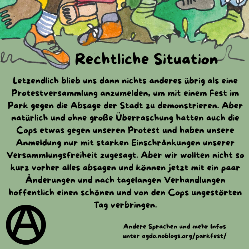 Die Hauptfarbe des Bildes ist ein helles Waldgrün. Am oberen Rand sind viele verschiedene Füße, Beine und bunte Hosen zu sehen. Manche tragen Schuhe, manche sind Baarfuß. Direkt da drunter steht als Überschrift: Rechtliche Situation und darunter folgender Text: „Letzendlich blieb uns dann nichts anderes übrig als eine Protestversammlung anzumelden, um mit einem Fest im Park gegen die Absage der Stadt zu demonstrieren. Aber natürlich und ohne große Überraschung hatten auch die Cops etwas gegen unseren Protest und haben unsere Anmeldung nur mit starken Einschränkungen unserer Versammlungsfreiheit zugesagt. Aber wir wollten nicht so kurz vorher alles absagen und können jetzt mit ein paar Änderungen und nach tagelangen Verhandlungen hoffentlich einen schönen und von den Cops ungestörten Tag verbringen.” Unten links ist ein schwarzes Circle A zu sehen. In etwas kleiner steht rechts daneben: „Andere Sprachen und mehr Infos unter agdo.noblogs.org/parkfest/”