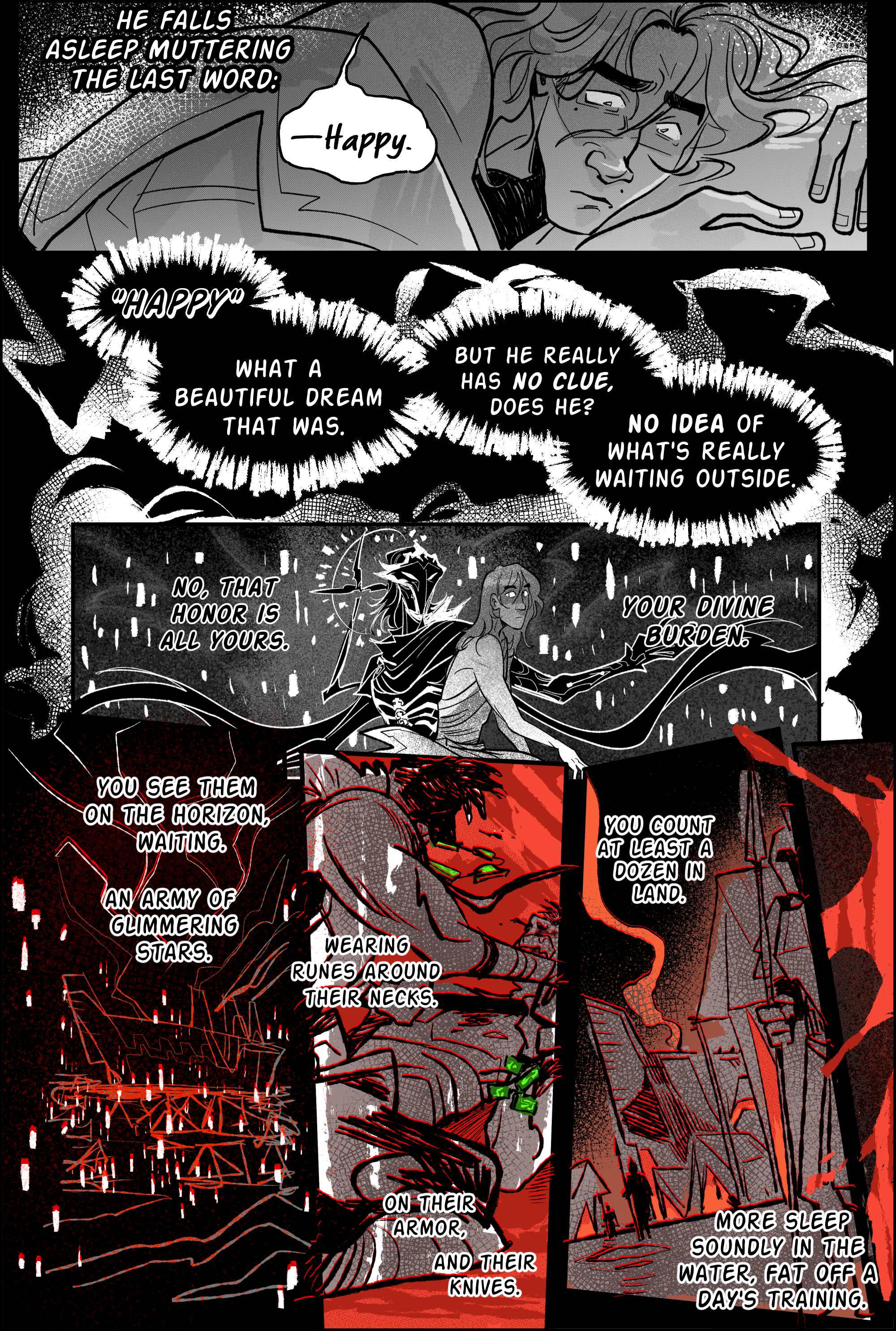 Page 11, panel 1. Narration: he falls asleep muttering the last word: happy. The panel shows a terrified viktor, cowering onto a sleeping Jayce’s chest. His eyes are wide and troubled. Panel 2, pure ink black. white letters. Harsh penstrokes in the background. Happy. What a beautiful dream that was. But he really has no clue, does he? no idea of what's really waiting outside. Panel 3, viktor sits up, staring straight ahead. Eyes white. Narration continues: no, that honor is all yours. your divine burden. The background has transformed into the connected astral plane of the arcane herald, punctuated by many mortal flames. Viktor's inhuman form soars in the sky, arms open, surveying the landscape. Panel 4, narration. You see them on the horizon, waiting. An army of glimmering stars. The astral plane's vision breaches behind the mountain, near the shore, where a military noxian battleship is stationed, surrounded by tents. the black and white shades are disrupted by dissonant pure red. Panel 5, narration. wearing runes around their necks. On their armor, and their knives. The panel depicts two noxian soldiers aggressively sparring on the ground, one pushing his polearm onto the other's throat. The soldier on the floor resists, his nose bloodied. Both men wear a bright green rune accessory, one as a necklace and the other as a bracelet. Panel 6, narration. You count at least a dozen in land. More sleep soundly in the water, fat off a day's training. This panel is an askew shot of the tents seen from the civilian level. they look imposing, all the light inside painted blood red. Soldiers patrol the area, while the mothership sends a trail of smoke up the dark sky. Panel 7, is a thin slice off to the side, a splatter of fresh blood. end page. 
